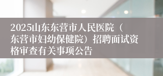 2025山东东营市人民医院（东营市妇幼保健院）招聘面试资格审查有关事项公告