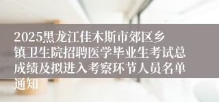 2025黑龙江佳木斯市郊区乡镇卫生院招聘医学毕业生考试总成绩及拟进入考察环节人员名单通知