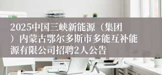 2025中国三峡新能源（集团）内蒙古鄂尔多斯市多能互补能源有限公司招聘2人公告