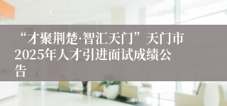 “才聚荆楚·智汇天门”天门市2025年人才引进面试成绩公告