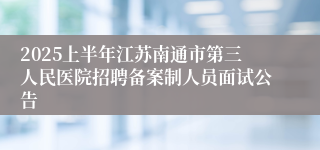 2025上半年江苏南通市第三人民医院招聘备案制人员面试公告