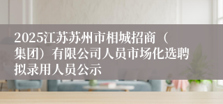 2025江苏苏州市相城招商（集团）有限公司人员市场化选聘拟录用人员公示