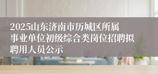2025山东济南市历城区所属事业单位初级综合类岗位招聘拟聘用人员公示