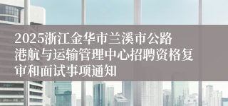 2025浙江金华市兰溪市公路港航与运输管理中心招聘资格复审和面试事项通知