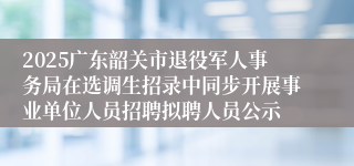 2025广东韶关市退役军人事务局在选调生招录中同步开展事业单位人员招聘拟聘人员公示