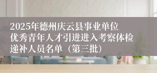 2025年德州庆云县事业单位优秀青年人才引进进入考察体检递补人员名单（第三批）