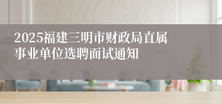 2025福建三明市财政局直属事业单位选聘面试通知