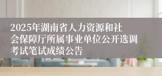 2025年湖南省人力资源和社会保障厅所属事业单位公开选调考试笔试成绩公告