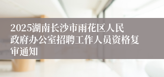2025湖南长沙市雨花区人民政府办公室招聘工作人员资格复审通知