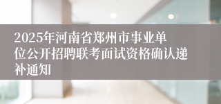 2025年河南省郑州市事业单位公开招聘联考面试资格确认递补通知
