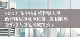 2025广东中山市横栏镇人民政府所属事业单位第二期招聘事业单位人员笔试成绩公示