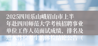 2025四川乐山峨眉山市上半年赴四川师范大学考核招聘事业单位工作人员面试成绩、排名及进入体检考生的体检结论公告（第一批）