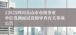 22025四川乐山市市级事业单位选调面试资格审查有关事项公告