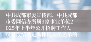 中共成都市委宣传部、中共成都市委网信办所属3家事业单位2025年上半年公开招聘工作人员总成绩及进入体检人员名单的公告