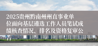 2025贵州黔南州州直事业单位面向基层遴选工作人员笔试成绩核查情况、排名及资格复审公告