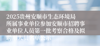 2025贵州安顺市生态环境局所属事业单位参加安顺市招聘事业单位人员第一批考察合格及拟聘用人员名单公示