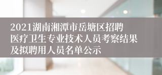 2021湖南湘潭市岳塘区招聘医疗卫生专业技术人员考察结果及拟聘用人员名单公示