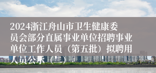 2024浙江舟山市卫生健康委员会部分直属事业单位招聘事业单位工作人员（第五批）拟聘用人员公示（二）
