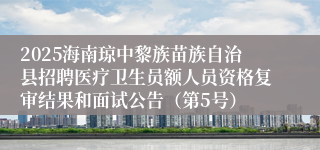 2025海南琼中黎族苗族自治县招聘医疗卫生员额人员资格复审结果和面试公告（第5号）