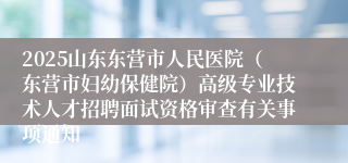 2025山东东营市人民医院（东营市妇幼保健院）高级专业技术人才招聘面试资格审查有关事项通知