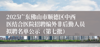 2025广东佛山市顺德区中西医结合医院招聘编外非后勤人员拟聘名单公示（第七批）