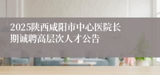 2025陕西咸阳市中心医院长期诚聘高层次人才公告