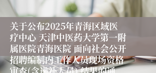 关于公布2025年青海区域医疗中心 天津中医药大学第一附属医院青海医院 面向社会公开招聘编制内工作人员现场资格 审查(含递补人员) 结果的通知