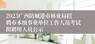 2025广西防城港市林业局招聘市本级事业单位工作人员考试拟聘用人员公示