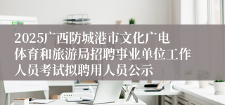 2025广西防城港市文化广电体育和旅游局招聘事业单位工作人员考试拟聘用人员公示