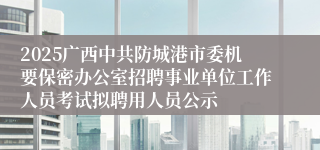 2025广西中共防城港市委机要保密办公室招聘事业单位工作人员考试拟聘用人员公示