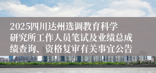 2025四川达州选调教育科学研究所工作人员笔试及业绩总成绩查询、资格复审有关事宜公告