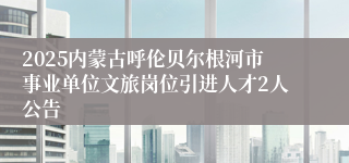2025内蒙古呼伦贝尔根河市事业单位文旅岗位引进人才2人公告