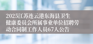 2025江苏连云港东海县卫生健康委员会所属事业单位招聘劳动合同制工作人员67人公告