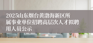 2025山东烟台黄渤海新区所属事业单位招聘高层次人才拟聘用人员公示