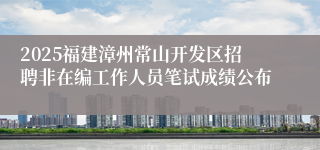 2025福建漳州常山开发区招聘非在编工作人员笔试成绩公布