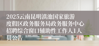 2025云南昆明滇池国家旅游度假区政务服务局政务服务中心招聘综合窗口辅助性工作人1人员公告