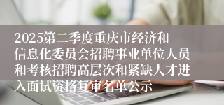 2025第二季度重庆市经济和信息化委员会招聘事业单位人员和考核招聘高层次和紧缺人才进入面试资格复审名单公示