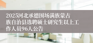 2025河北承德围场满族蒙古族自治县选聘硕士研究生以上工作人员96人公告