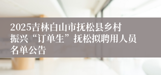 2025吉林白山市抚松县乡村振兴“订单生”抚松拟聘用人员名单公告