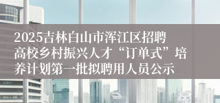 2025吉林白山市浑江区招聘高校乡村振兴人才“订单式”培养计划第一批拟聘用人员公示
