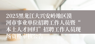 2025黑龙江大兴安岭地区漠河市事业单位招聘工作人员暨“本土人才回归”招聘工作人员现场资格审核公告