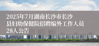 2025年7月湖南长沙市长沙县妇幼保健院招聘编外工作人员28人公告