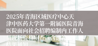 2025年青海区域医疗中心天津中医药大学第一附属医院青海医院面向社会招聘编制内工作人员现场资格审查（含递补人员）结果通知