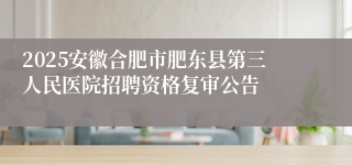 2025安徽合肥市肥东县第三人民医院招聘资格复审公告