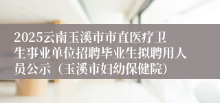2025云南玉溪市市直医疗卫生事业单位招聘毕业生拟聘用人员公示（玉溪市妇幼保健院）