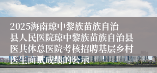 2025海南琼中黎族苗族自治县人民医院琼中黎族苗族自治县医共体总医院考核招聘基层乡村医生面试成绩的公示