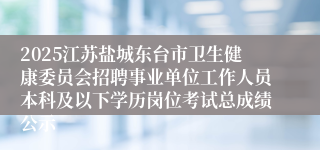 2025江苏盐城东台市卫生健康委员会招聘事业单位工作人员本科及以下学历岗位考试总成绩公示