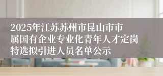 2025年江苏苏州市昆山市市属国有企业专业化青年人才定岗特选拟引进人员名单公示