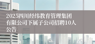 2025四川经纬教育管理集团有限公司下属子公司招聘10人公告