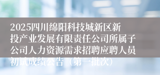 2025四川绵阳科技城新区新投产业发展有限责任公司所属子公司人力资源需求招聘应聘人员初试成绩公告（第一批次）